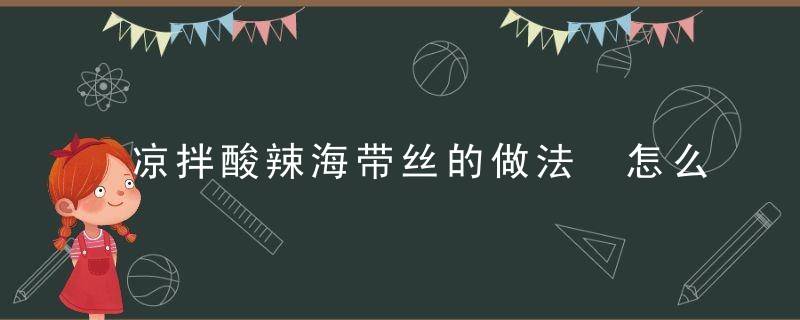 凉拌酸辣海带丝的做法 怎么做凉拌酸辣海带丝